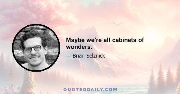 Maybe we're all cabinets of wonders.