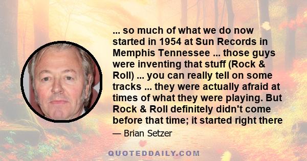 ... so much of what we do now started in 1954 at Sun Records in Memphis Tennessee ... those guys were inventing that stuff (Rock & Roll) ... you can really tell on some tracks ... they were actually afraid at times of