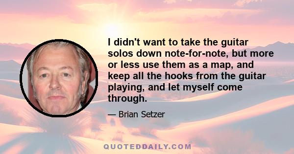 I didn't want to take the guitar solos down note-for-note, but more or less use them as a map, and keep all the hooks from the guitar playing, and let myself come through.