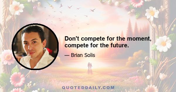 Don't compete for the moment, compete for the future.