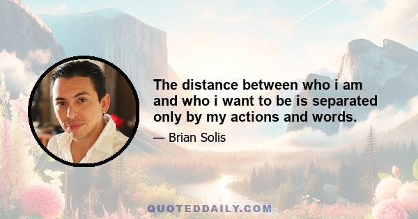 The distance between who i am and who i want to be is separated only by my actions and words.