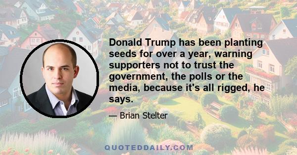 Donald Trump has been planting seeds for over a year, warning supporters not to trust the government, the polls or the media, because it's all rigged, he says.