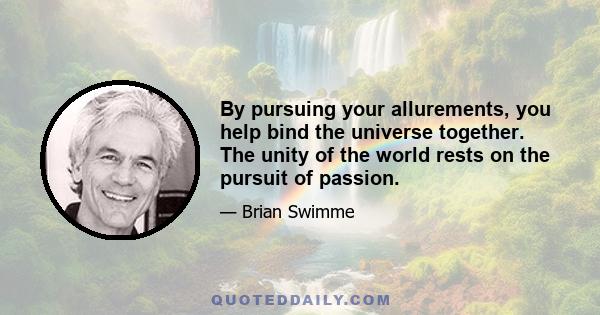 By pursuing your allurements, you help bind the universe together. The unity of the world rests on the pursuit of passion.