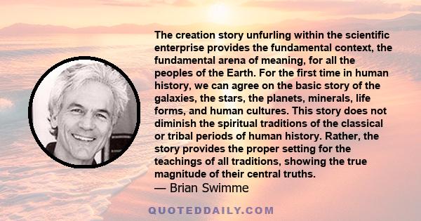 The creation story unfurling within the scientific enterprise provides the fundamental context, the fundamental arena of meaning, for all the peoples of the Earth. For the first time in human history, we can agree on