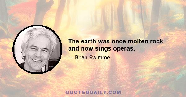 The earth was once molten rock and now sings operas.