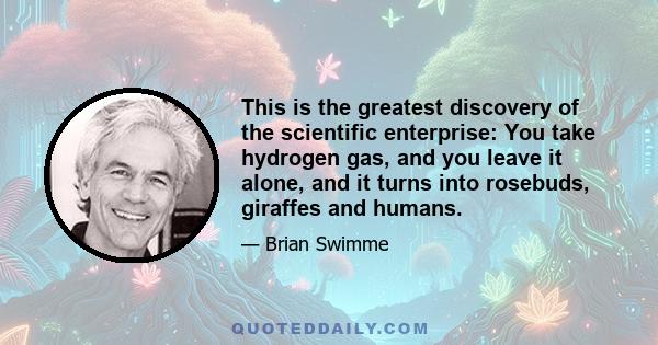 This is the greatest discovery of the scientific enterprise: You take hydrogen gas, and you leave it alone, and it turns into rosebuds, giraffes and humans.