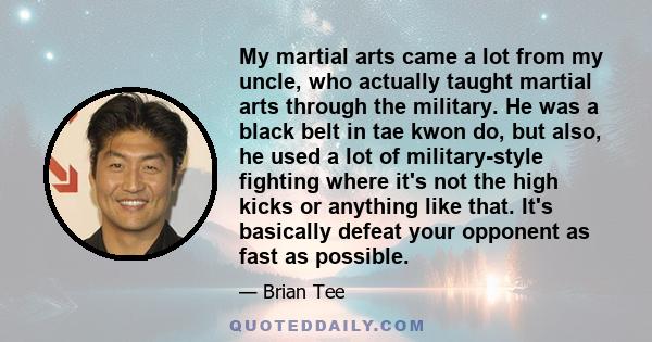 My martial arts came a lot from my uncle, who actually taught martial arts through the military. He was a black belt in tae kwon do, but also, he used a lot of military-style fighting where it's not the high kicks or