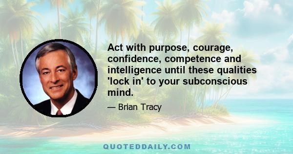 Act with purpose, courage, confidence, competence and intelligence until these qualities 'lock in' to your subconscious mind.