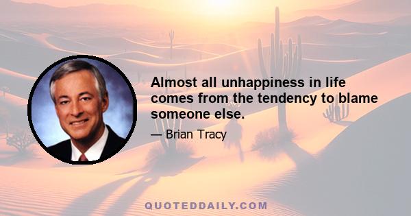 Almost all unhappiness in life comes from the tendency to blame someone else.