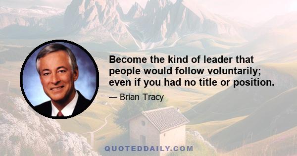 Become the kind of leader that people would follow voluntarily; even if you had no title or position.