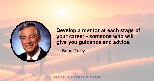 Develop a mentor at each stage of your career - someone who will give you guidance and advice.