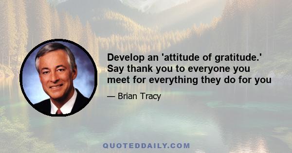 Develop an 'attitude of gratitude.' Say thank you to everyone you meet for everything they do for you