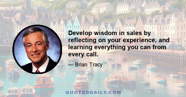 Develop wisdom in sales by reflecting on your experience, and learning everything you can from every call.