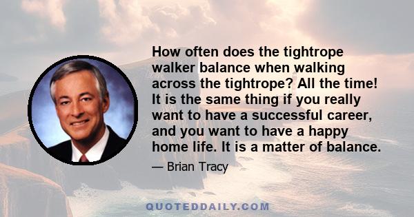 How often does the tightrope walker balance when walking across the tightrope? All the time! It is the same thing if you really want to have a successful career, and you want to have a happy home life. It is a matter of 