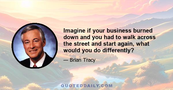 Imagine if your business burned down and you had to walk across the street and start again, what would you do differently?