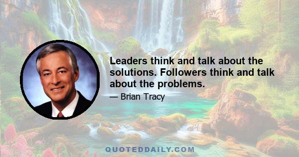 Leaders think and talk about the solutions. Followers think and talk about the problems.