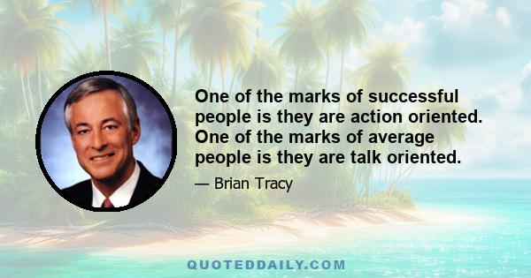 One of the marks of successful people is they are action oriented. One of the marks of average people is they are talk oriented.