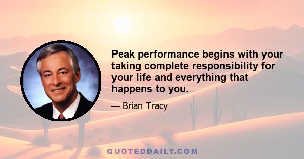 Peak performance begins with your taking complete responsibility for your life and everything that happens to you.