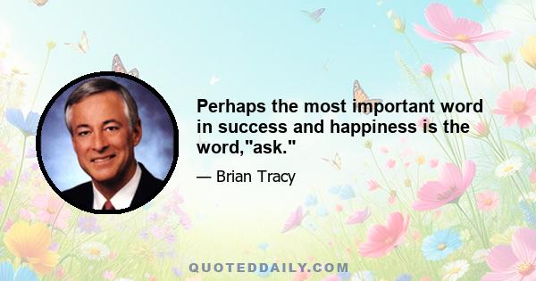 Perhaps the most important word in success and happiness is the word,ask.