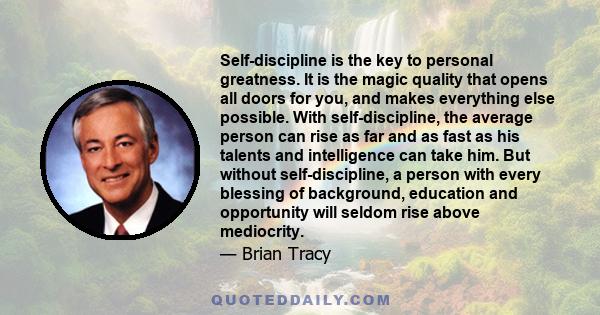 Self-discipline is the key to personal greatness. It is the magic quality that opens all doors for you, and makes everything else possible. With self-discipline, the average person can rise as far and as fast as his