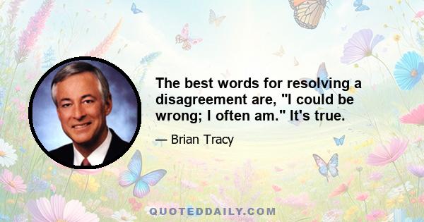 The best words for resolving a disagreement are, I could be wrong; I often am. It's true.