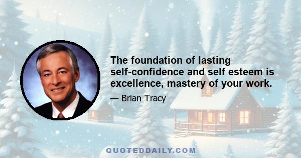 The foundation of lasting self-confidence and self esteem is excellence, mastery of your work.