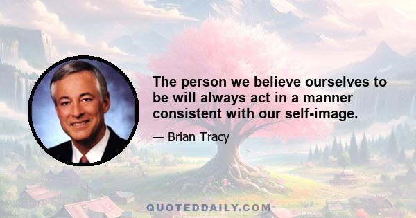 The person we believe ourselves to be will always act in a manner consistent with our self-image.