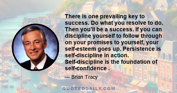 There is one prevailing key to success. Do what you resolve to do. Then you'll be a success. If you can discipline yourself to follow through on your promises to yourself, your self-esteem goes up. Persistence is