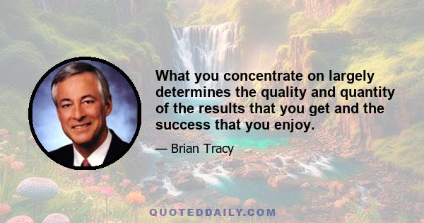 What you concentrate on largely determines the quality and quantity of the results that you get and the success that you enjoy.