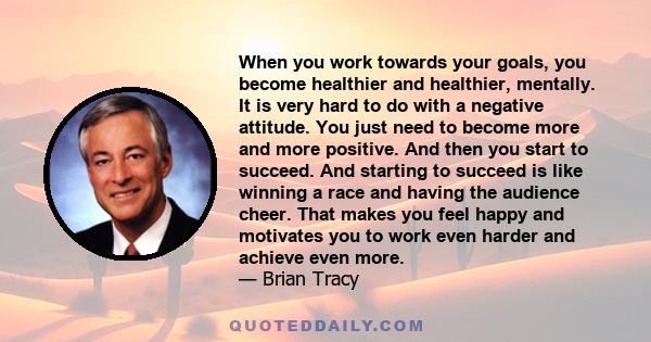 When you work towards your goals, you become healthier and healthier, mentally. It is very hard to do with a negative attitude. You just need to become more and more positive. And then you start to succeed. And starting 