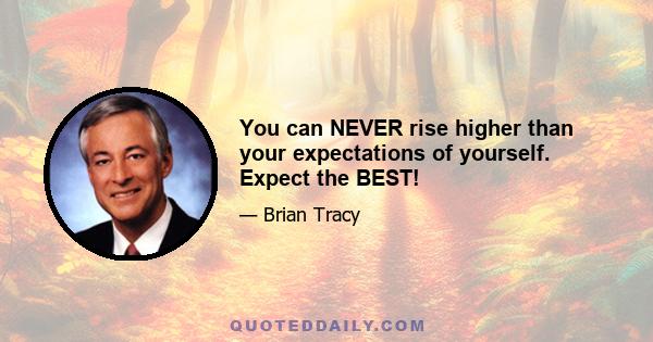 You can NEVER rise higher than your expectations of yourself. Expect the BEST!