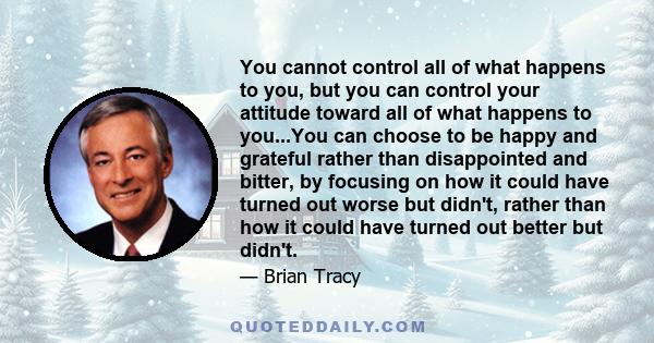 You cannot control all of what happens to you, but you can control your attitude toward all of what happens to you...You can choose to be happy and grateful rather than disappointed and bitter, by focusing on how it