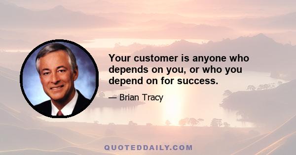 Your customer is anyone who depends on you, or who you depend on for success.