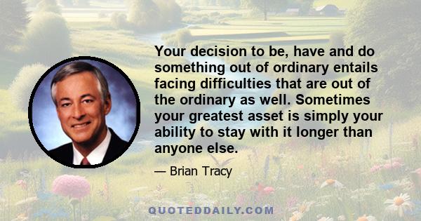 Your decision to be, have and do something out of ordinary entails facing difficulties that are out of the ordinary as well. Sometimes your greatest asset is simply your ability to stay with it longer than anyone else.