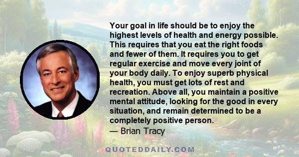 Your goal in life should be to enjoy the highest levels of health and energy possible. This requires that you eat the right foods and fewer of them. It requires you to get regular exercise and move every joint of your