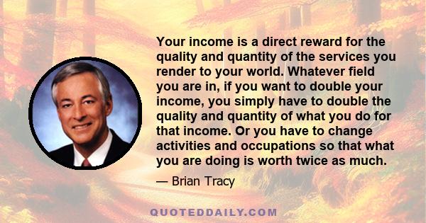 Your income is a direct reward for the quality and quantity of the services you render to your world. Whatever field you are in, if you want to double your income, you simply have to double the quality and quantity of