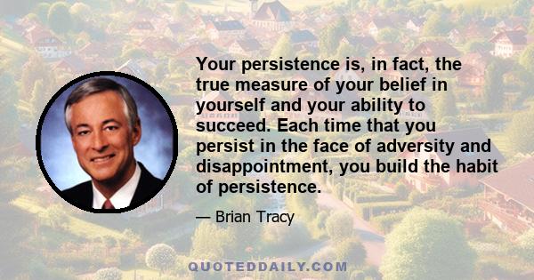 Your persistence is, in fact, the true measure of your belief in yourself and your ability to succeed. Each time that you persist in the face of adversity and disappointment, you build the habit of persistence.