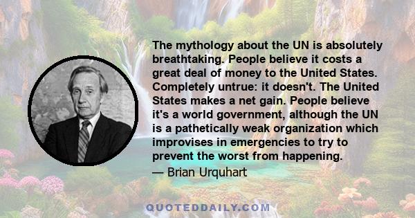 The mythology about the UN is absolutely breathtaking. People believe it costs a great deal of money to the United States. Completely untrue: it doesn't. The United States makes a net gain. People believe it's a world