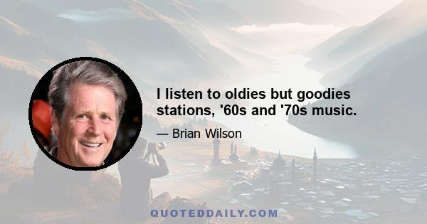 I listen to oldies but goodies stations, '60s and '70s music.