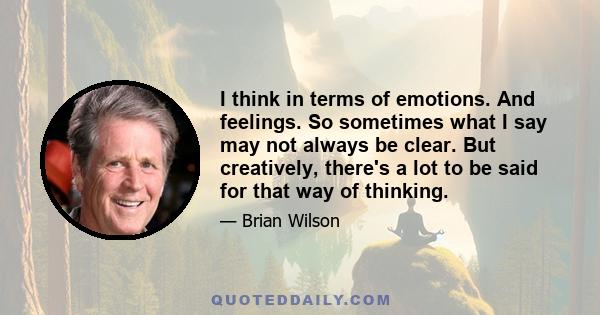 I think in terms of emotions. And feelings. So sometimes what I say may not always be clear. But creatively, there's a lot to be said for that way of thinking.