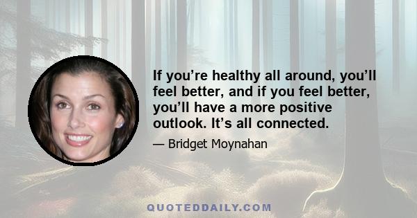 If you’re healthy all around, you’ll feel better, and if you feel better, you’ll have a more positive outlook. It’s all connected.