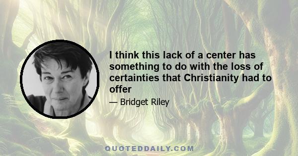 I think this lack of a center has something to do with the loss of certainties that Christianity had to offer
