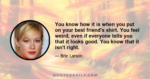 You know how it is when you put on your best friend's shirt. You feel weird, even if everyone tells you that it looks good. You know that it isn't right.