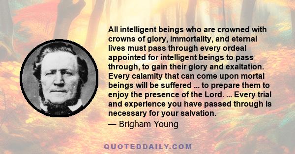 All intelligent beings who are crowned with crowns of glory, immortality, and eternal lives must pass through every ordeal appointed for intelligent beings to pass through, to gain their glory and exaltation. Every