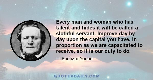 Every man and woman who has talent and hides it will be called a slothful servant. Improve day by day upon the capital you have. In proportion as we are capacitated to receive, so it is our duty to do.