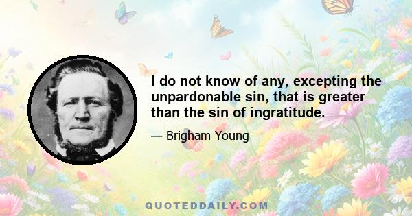 I do not know of any, excepting the unpardonable sin, that is greater than the sin of ingratitude.