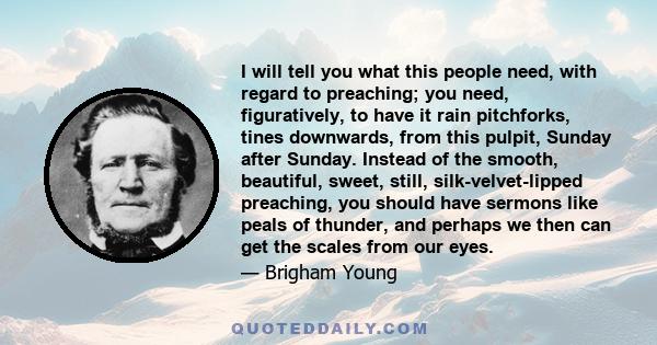 I will tell you what this people need, with regard to preaching; you need, figuratively, to have it rain pitchforks, tines downwards, from this pulpit, Sunday after Sunday. Instead of the smooth, beautiful, sweet,