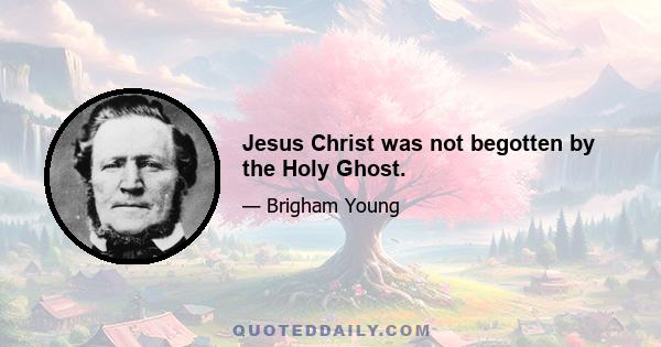 Jesus Christ was not begotten by the Holy Ghost.