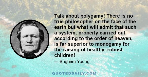 Talk about polygamy! There is no true philosopher on the face of the earth but what will admit that such a system, properly carried out according to the order of heaven, is far superior to monogamy for the raising of