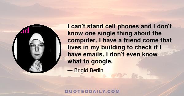 I can't stand cell phones and I don't know one single thing about the computer. I have a friend come that lives in my building to check if I have emails. I don't even know what to google.